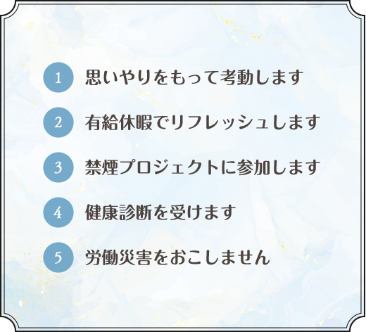 1. 思いやりをもって考動します 2. 有給休暇でリフレッシュします 3. 禁煙プロジェクトに参加します 4.健康診断を受けます 5. 労働災害をおこしません